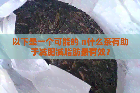 以下是一个可能的 n什么茶有助于减肥减脂肪最有效？