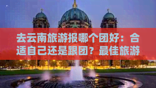 去云南旅游报哪个团好：合适自己还是跟团？更佳旅游团推荐