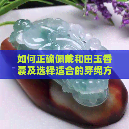 如何正确佩戴和田玉香囊及选择适合的穿绳方法