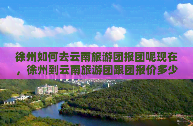 徐州如何去云南旅游团报团呢现在，徐州到云南旅游团跟团报价多少钱？