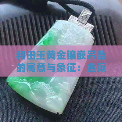 和田玉黄金镶嵌吊坠的寓意与象征：金镶玉足金奢华之选