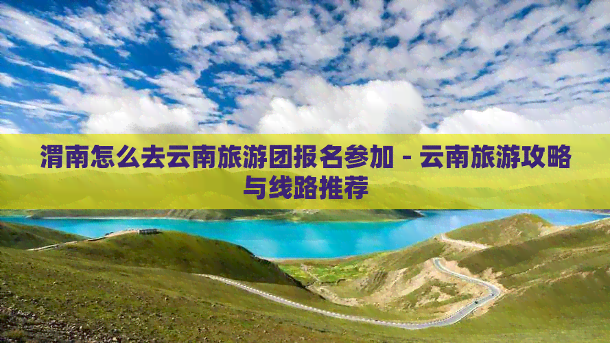 渭南怎么去云南旅游团报名参加 - 云南旅游攻略与线路推荐