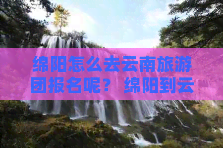 绵阳怎么去云南旅游团报名呢？ 绵阳到云南旅游团， 更佳路线与跟团报价