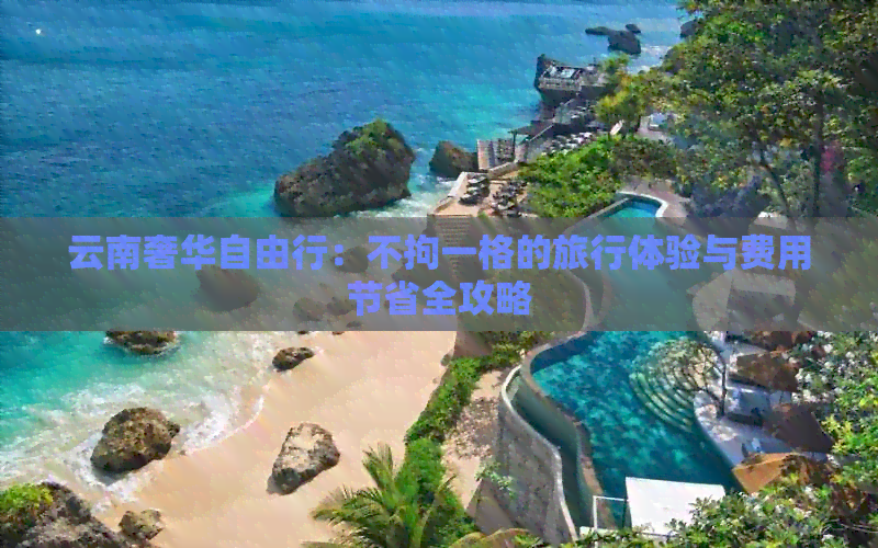 云南奢华自由行：不拘一格的旅行体验与费用节省全攻略