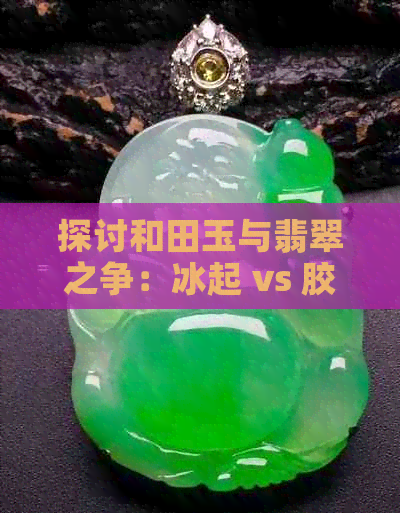 探讨和田玉与翡翠之争：冰起 vs 胶起，哪个更具价值？