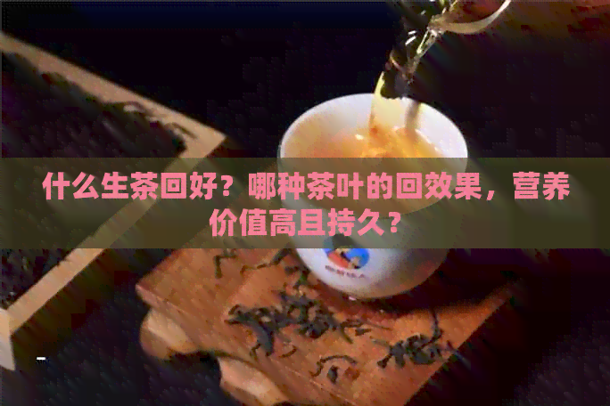 什么生茶回好？哪种茶叶的回效果，营养价值高且持久？