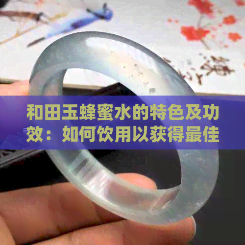 和田玉蜂蜜水的特色及功效：如何饮用以获得更佳效果和体验？