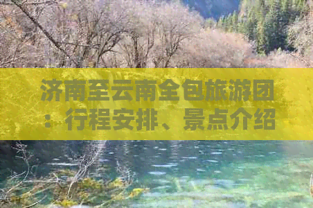 济南至云南全包旅游团：行程安排、景点介绍、费用预算等一应俱全的详细信息