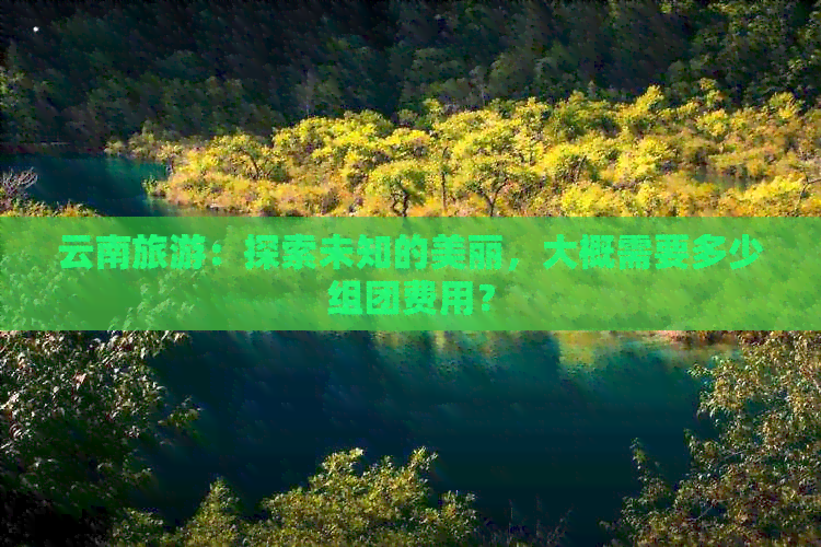 云南旅游：探索未知的美丽，大概需要多少组团费用？