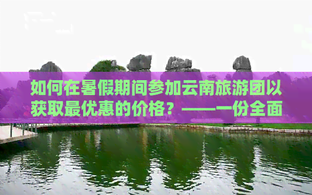 如何在暑假期间参加云南旅游团以获取更优惠的价格？——一份全面指南