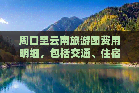 周口至云南旅游团费用明细，包括交通、住宿、门票等全面信息