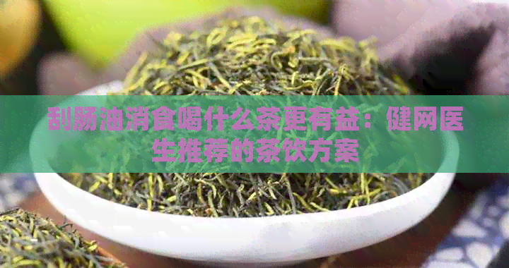 刮肠油消食喝什么茶更有益：健网医生推荐的茶饮方案