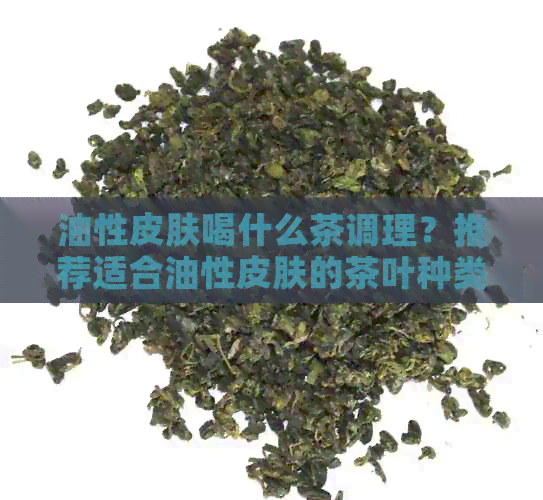 油性皮肤喝什么茶调理？推荐适合油性皮肤的茶叶种类及功效。