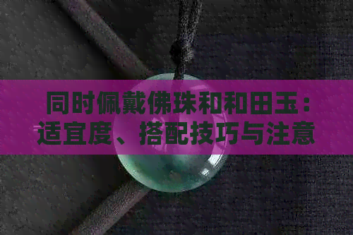 同时佩戴佛珠和和田玉：适宜度、搭配技巧与注意事项全解析