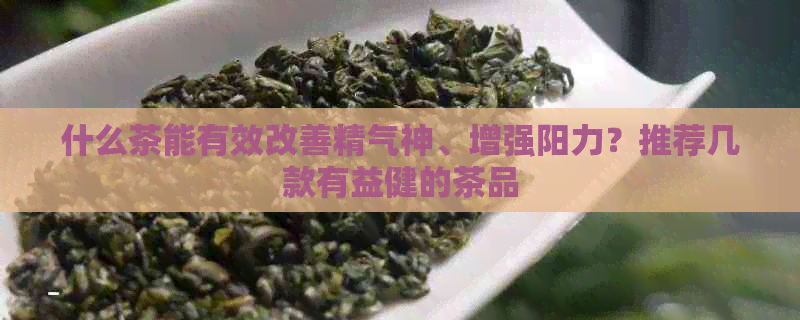 什么茶能有效改善精气神、增强阳力？推荐几款有益健的茶品