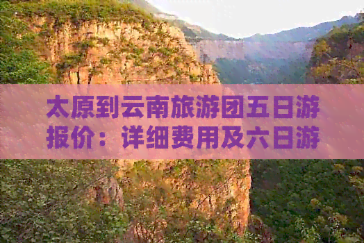 太原到云南旅游团五日游报价：详细费用及六日游报价，跟团旅行相关报价