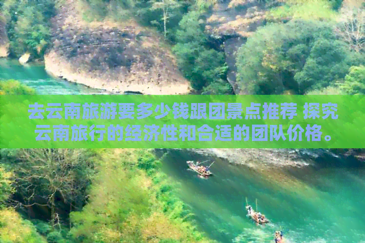 去云南旅游要多少钱跟团景点推荐 探究云南旅行的经济性和合适的团队价格。