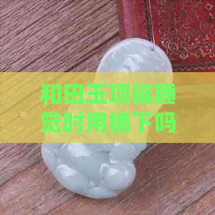 和田玉项链睡觉时用摘下吗-和田玉项链睡觉能带吗