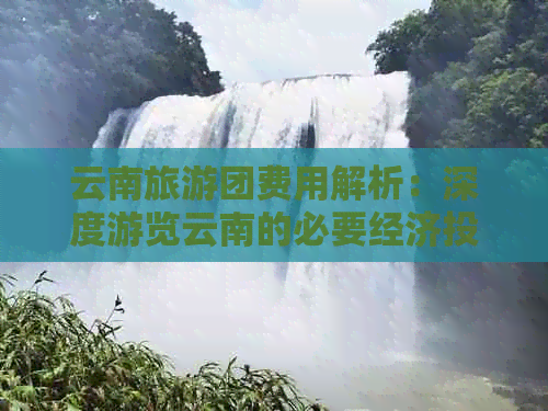 云南旅游团费用解析：深度游览云南的必要经济投入是多少？