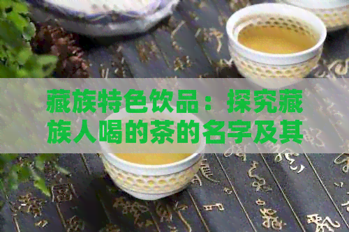 藏族特色饮品：探究藏族人喝的茶的名字及其制作方法