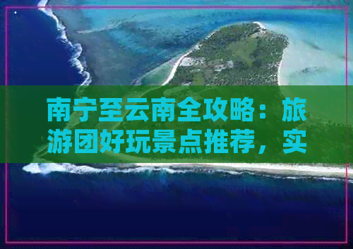 南宁至云南全攻略：旅游团好玩景点推荐，实用信息一网打尽！