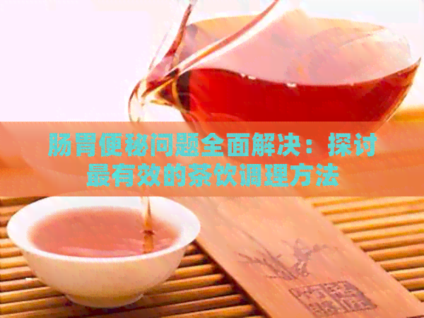 肠胃便秘问题全面解决：探讨最有效的茶饮调理方法