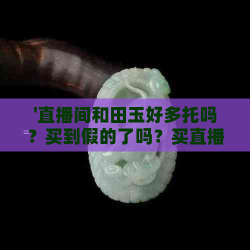 '直播间和田玉好多托吗？买到假的了吗？买直播间的玉要小心'