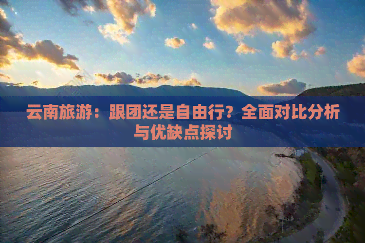 云南旅游：跟团还是自由行？全面对比分析与优缺点探讨