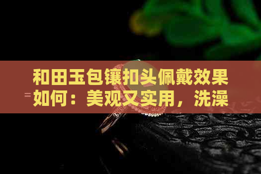 和田玉包镶扣头佩戴效果如何：美观又实用，洗澡是否影响？