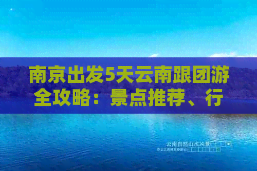 南京出发5天云南跟团游全攻略：景点推荐、行程安排及住宿信息一应俱全