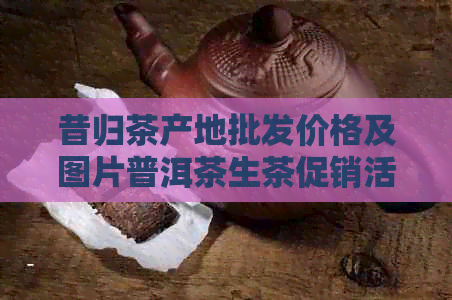 昔归茶产地批发价格及图片普洱茶生茶促销活动