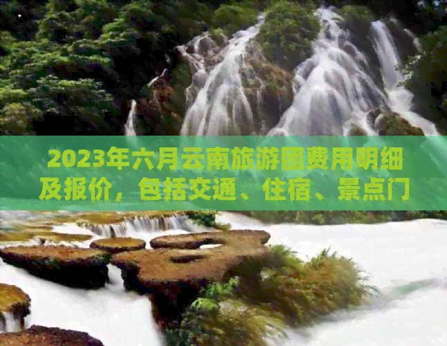 2023年六月云南旅游团费用明细及报价，包括交通、住宿、景点门票等全面信息