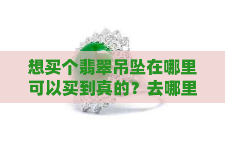 想买个翡翠吊坠在哪里可以买到真的？去哪里买放心？