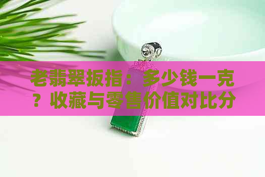 老翡翠扳指：多少钱一克？收藏与零售价值对比分析