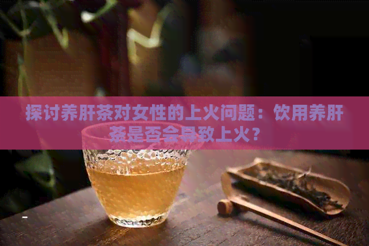 探讨养肝茶对女性的上火问题：饮用养肝茶是否会导致上火？