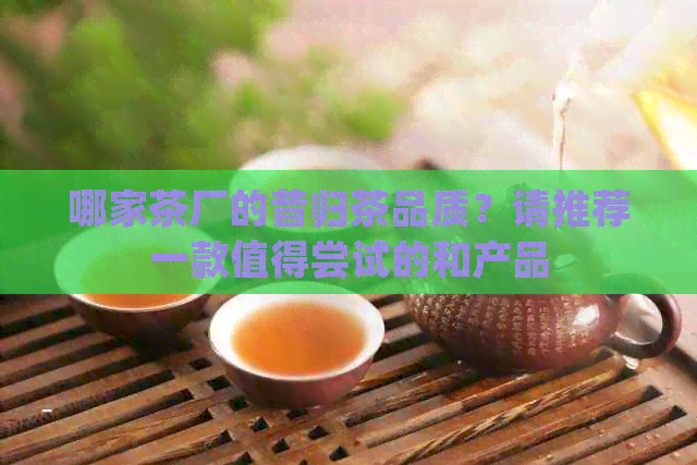 哪家茶厂的昔归茶品质？请推荐一款值得尝试的和产品