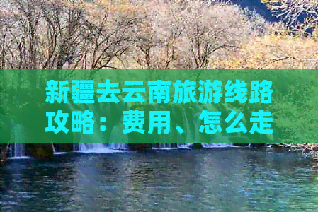 新疆去云南旅游线路攻略：费用、怎么走、自驾游全解析