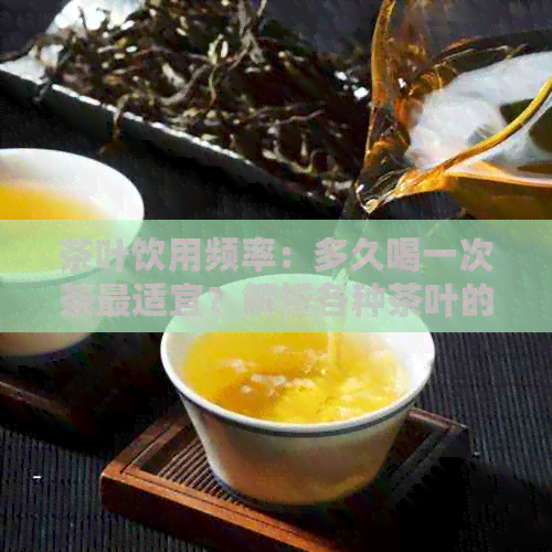 茶叶饮用频率：多久喝一次茶最适宜？解析各种茶叶的适量饮用时间与功效