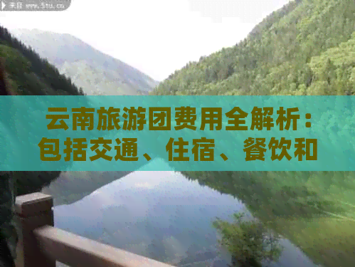 云南旅游团费用全解析：包括交通、住宿、餐饮和景点门票等总花费估计