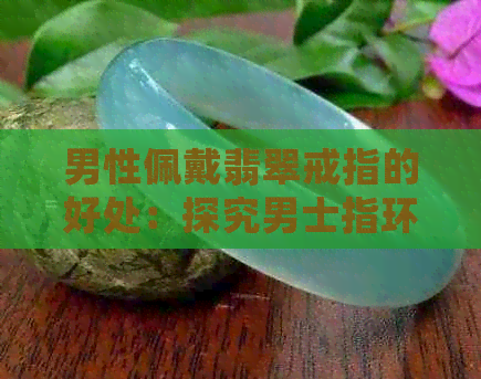 男性佩戴翡翠戒指的好处：探究男士指环的魅力与作用