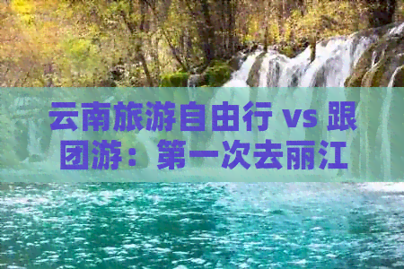 云南旅游自由行 vs 跟团游：之一次去丽江该如何选择？攻略与自由行对比分析