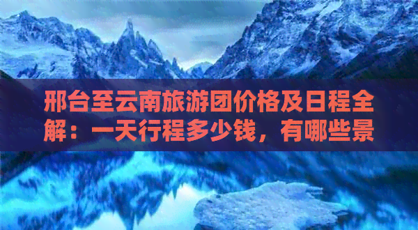 邢台至云南旅游团价格及日程全解：一天行程多少钱，有哪些景点？