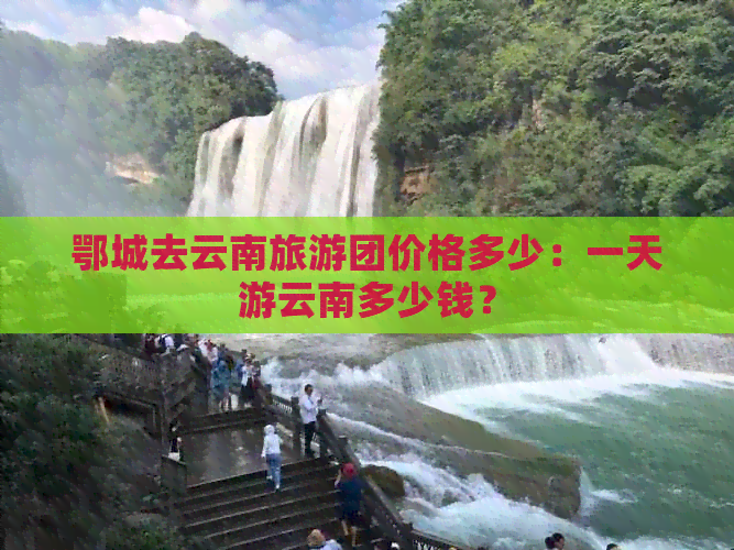 鄂城去云南旅游团价格多少：一天游云南多少钱？