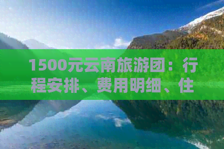 1500元云南旅游团：行程安排、费用明细、住宿条件及景点介绍等全方位解析