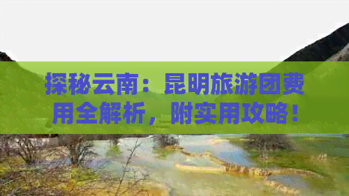 探秘云南：昆明旅游团费用全解析，附实用攻略！