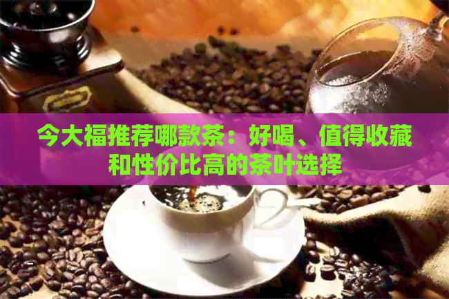 今大福推荐哪款茶：好喝、值得收藏和性价比高的茶叶选择