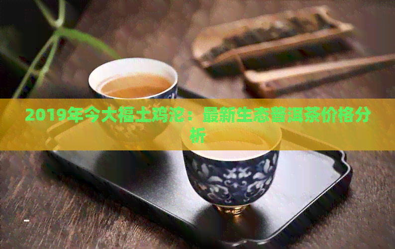 2019年今大福土鸡沱：最新生态普洱茶价格分析