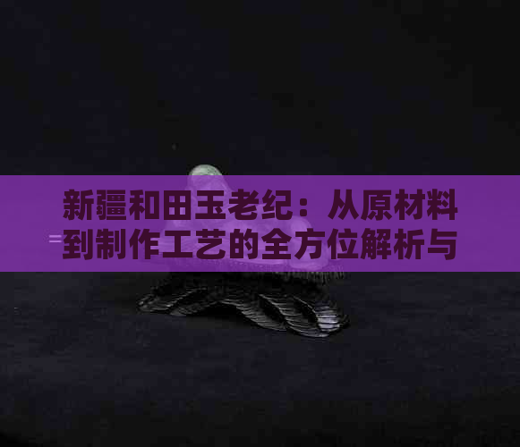 新疆和田玉老纪：从原材料到制作工艺的全方位解析与购买指南