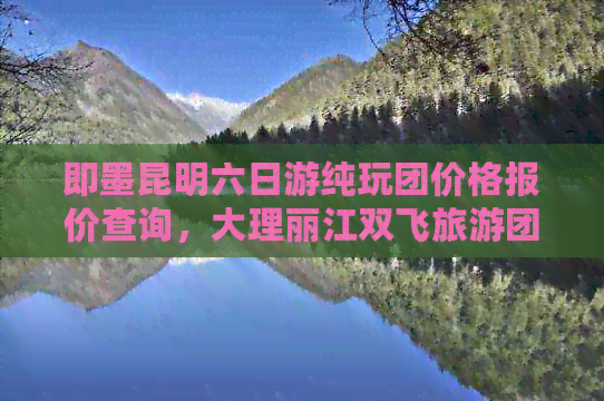 即墨昆明六日游纯玩团价格报价查询，大理丽江双飞旅游团行程攻略