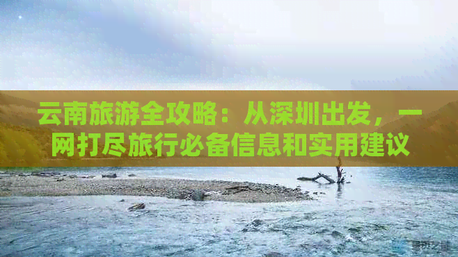 云南旅游全攻略：从深圳出发，一网打尽旅行必备信息和实用建议